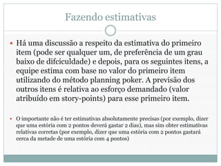 Fazendo estimativas

 Há uma discussão a respeito da estimativa do primeiro
  item (pode ser qualquer um, de preferência de um grau
  baixo de difciculdade) e depois, para os seguintes itens, a
  equipe estima com base no valor do primeiro item
  utilizando do método planning poker. A previsão dos
  outros itens é relativa ao esforço demandado (valor
  atribuído em story-points) para esse primeiro item.

 O importante não é ter estimativas absolutamente precisas (por exemplo, dizer
  que uma estória com 2 pontos deverá gastar 2 dias), mas sim obter estimativas
  relativas corretas (por exemplo, dizer que uma estória com 2 pontos gastará
  cerca da metade de uma estória com 4 pontos)
 
