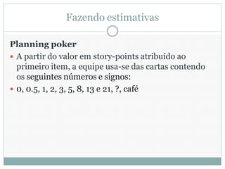 Fazendo estimativas

Planning poker
 A partir do valor em story-points atribuído ao
  primeiro item, a equipe usa-se das cartas contendo
  os seguintes números e signos:
 0, 0.5, 1, 2, 3, 5, 8, 13 e 21, ?, café
 