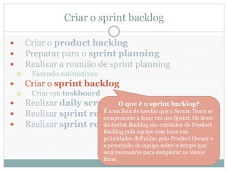 Criar o sprint backlog

       Criar o product backlog
       Preparar para o sprint planning
       Realizar a reunião de sprint planning
         Fazendo estimativas
       Criar o sprint backlog
         Criar um taskboard
       Realizar daily scrums O que é o sprint backlog?
       Realizar sprint reviews de tarefas que o Sprint. Team se
                           É uma lista
                           compromete a fazer em um
                                                    Scrum
                                                          Os itens
       Realizar sprint retrospectives extraídos do Product
                           do Sprint Backlog são
                                Backlog pela equipe com base nas
                                prioridades definidas pelo Product Owner e
                                a percepção da equipe sobre o tempo que
                                será necessário para completar os vários
                                itens.
 