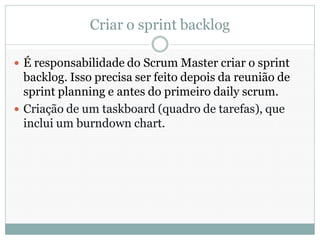 Criar o sprint backlog

 É responsabilidade do Scrum Master criar o sprint
  backlog. Isso precisa ser feito depois da reunião de
  sprint planning e antes do primeiro daily scrum.
 Criação de um taskboard (quadro de tarefas), que
  inclui um burndown chart.
 