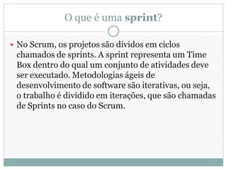 O que é uma sprint?

 No Scrum, os projetos são dividos em ciclos
 chamados de sprints. A sprint representa um Time
 Box dentro do qual um conjunto de atividades deve
 ser executado. Metodologias ágeis de
 desenvolvimento de software são iterativas, ou seja,
 o trabalho é dividido em iterações, que são chamadas
 de Sprints no caso do Scrum.
 