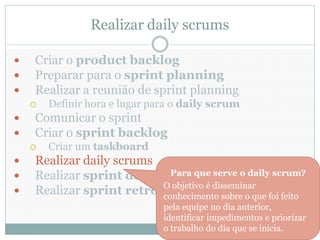 Realizar daily scrums

   Criar o product backlog
   Preparar para o sprint planning
   Realizar a reunião de sprint planning
       Definir hora e lugar para o daily scrum
   Comunicar o sprint
   Criar o sprint backlog
       Criar um taskboard
   Realizar daily scrums
   Realizar sprint demos Para que serve o daily scrum?
                          O objetivo é disseminar
   Realizar sprint retrospectives sobre o que foi feito
                          conhecimento
                               pela equipe no dia anterior,
                               identificar impedimentos e priorizar
                               o trabalho do dia que se inicia.
 