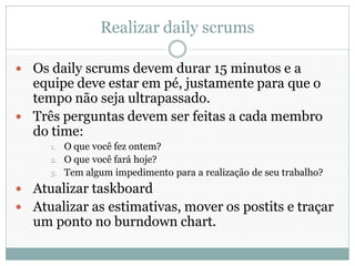 Realizar daily scrums

 Os daily scrums devem durar 15 minutos e a
  equipe deve estar em pé, justamente para que o
  tempo não seja ultrapassado.
 Três perguntas devem ser feitas a cada membro
  do time:
     1.   O que você fez ontem?
     2.   O que você fará hoje?
     3.   Tem algum impedimento para a realização de seu trabalho?
 Atualizar taskboard
 Atualizar as estimativas, mover os postits e traçar
  um ponto no burndown chart.
 