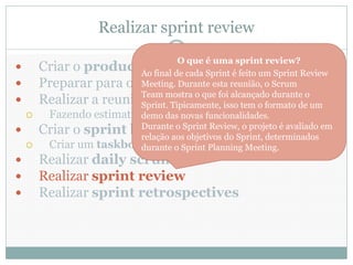 Realizar sprint review
                                  O que é uma sprint review?
     Criar o product Ao final de cada Sprint é feito um Sprint Review
                         backlog
     Preparar para o sprintDurante esta reunião, o Scrum
                        Meeting. planning
     Realizar a reunião demostra o que foi alcançado durante oum
                        Team
                        Sprint. sprint planning formato de
                                Tipicamente, isso tem o
      Fazendo estimativas das novas funcionalidades.
                        demo
     Criar o sprint backlogSprint Review, o projeto é avaliado em
                        Durante o
                        relação aos objetivos do Sprint, determinados
      Criar um taskboard
                        durante o Sprint Planning Meeting.
     Realizar daily scrums
     Realizar sprint review
     Realizar sprint retrospectives
 