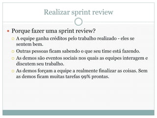 Realizar sprint review

 Porque fazer uma sprint review?
   A equipe ganha créditos pelo trabalho realizado - eles se
    sentem bem.
   Outras pessoas ficam sabendo o que seu time está fazendo.

   As demos são eventos sociais nos quais as equipes interagem e
    discutem seu trabalho.
   As demos forçam a equipe a realmente finalizar as coisas. Sem
    as demos ficam muitas tarefas 99% prontas.
 