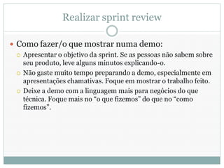 Realizar sprint review

 Como fazer/o que mostrar numa demo:
   Apresentar o objetivo da sprint. Se as pessoas não sabem sobre
    seu produto, leve alguns minutos explicando-o.
   Não gaste muito tempo preparando a demo, especialmente em
    apresentações chamativas. Foque em mostrar o trabalho feito.
   Deixe a demo com a linguagem mais para negócios do que
    técnica. Foque mais no “o que fizemos” do que no “como
    fizemos”.
 