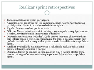 Realizar sprint retrospectives

 Todos envolvidos na sprint participam.
 A reunião deve acontecer em um cômodo fechado e confortável onde os
    participantes não terão sua discussão interrompida.
   Alguém fica responsável por fazer a ata.
   O Scrum Master mostra o sprint backlog e, com a ajuda da equipe, resume
    a sprint. Acontecimentos importantes e decisões.
   Os participantes fazem “rodadas”. Cada pessoa tem uma chance de dizer,
    sem interrupções, o que eles acharam que foi bom, o que eles acham que
    poderia ter sido melor e o que eles gostariam de fazer diferente na próxima
    sprint.
   Analisar a velocidade estimada versus a velocidade real. Se existir uma
    grande diferença, analisar o porquê.
   Quando o tempo da reunião já está quase no fim, o Scrum Master tenta
    resumir as sugestões concretas do que pode ser feito melhor na próxima
    sprint.
 