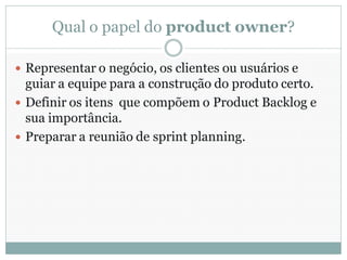 Qual o papel do product owner?

 Representar o negócio, os clientes ou usuários e
  guiar a equipe para a construção do produto certo.
 Definir os itens que compõem o Product Backlog e
  sua importância.
 Preparar a reunião de sprint planning.
 