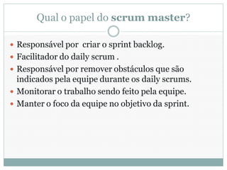 Qual o papel do scrum master?

 Responsável por criar o sprint backlog.
 Facilitador do daily scrum .
 Responsável por remover obstáculos que são
  indicados pela equipe durante os daily scrums.
 Monitorar o trabalho sendo feito pela equipe.
 Manter o foco da equipe no objetivo da sprint.
 