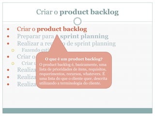 Criar o product backlog

       Criar o product backlog
       Preparar para o sprint planning
       Realizar a reunião de sprint planning
         Fazendo estimativas
       Criar o sprint backlog backlog?
                  O que é um product
         Criar um taskboard é, basicamente, uma
                  O product backlog
       Realizar lista de prioridades de itens, requisitos,
                  daily scrums
                 requerimentos, recursos, whatevers. É
       Realizar uma lista do reviewsquer, descrita
                  sprint que o cliente
       Realizar utilizando a terminologia do cliente.
                  sprint retrospectives
 