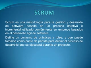 SCRUM Scrum es una metodología para la gestión y desarrollo de software basada en un proceso iterativo e incremental utilizado comúnmente en entornos basados en el desarrollo ágil de software. Define un conjunto de prácticas y roles, y que puede tomarse como punto de partida para definir el proceso de desarrollo que se ejecutará durante un proyecto. 