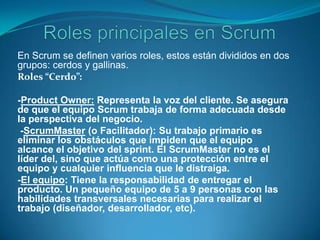  Roles principales en ScrumEn Scrum se definen varios roles, estos están divididos en dos grupos: cerdos y gallinas.Roles “Cerdo”:-ProductOwner: Representa la voz del cliente. Se asegura de que el equipo Scrum trabaja de forma adecuada desde la perspectiva del negocio. -ScrumMaster (o Facilitador): Su trabajo primario es eliminar los obstáculos que impiden que el equipo alcance el objetivo del sprint. El ScrumMaster no es el líder del, sino que actúa como una protección entre el equipo y cualquier influencia que le distraiga. -El equipo: Tiene la responsabilidad de entregar el producto. Un pequeño equipo de 5 a 9 personas con las habilidades transversales necesarias para realizar el trabajo (diseñador, desarrollador, etc).
