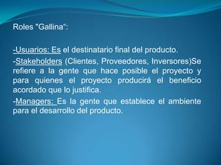 Roles "Gallina“:-Usuarios: Es el destinatario final del producto. -Stakeholders (Clientes, Proveedores, Inversores)Se refiere a la gente que hace posible el proyecto y para quienes el proyecto producirá el beneficio acordado que lo justifica. -Managers: Es la gente que establece el ambiente para el desarrollo del producto.