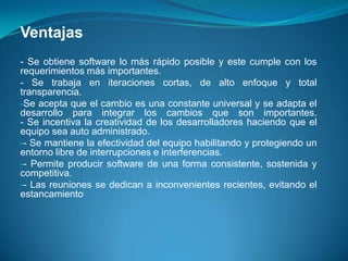 Ventajas- Se obtiene software lo más rápido posible y este cumple con los requerimientos más importantes.- Se trabaja en iteraciones cortas, de alto enfoque y total transparencia.Se acepta que el cambio es una constante universal y se adapta el desarrollo para integrar los cambios que son importantes.- Se incentiva la creatividad de los desarrolladores haciendo que el equipo sea auto administrado.