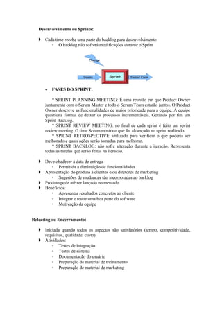 Desenvolvimento ou Sprints:

    Cada time recebe uma parte do backlog para desenvolvimento
        ◦ O backlog não sofrerá modificações durante o Sprint




      •   FASES DO SPRINT:

          * SPRINT PLANNING MEETING: É uma reunião em que Product Owner
      juntamente com o Scrum Master e todo o Scrum Team estarão juntos. O Product
      Owner descreve as funcionalidades de maior prioridade para a equipe. A equipe
      questiona formas de deixar os processos incrementáveis. Gerando por fim um
      Sprint Backlog.
          * SPRINT REVIEW MEETING: no final de cada sprint é feito um sprint
      review meeting. O time Scrum mostra o que foi alcançado no sprint realizado.
          * SPRINT RETROSPECTIVE: utilizado para verificar o que poderia ser
      melhorado e quais ações serão tomadas para melhorar.
          * SPRINT BACKLOG: não sofre alteração durante a iteração. Representa
      todas as tarefas que serão feitas na iteração.

    Deve obedecer à data de entrega
        ◦ Permitida a diminuição de funcionalidades
    Apresentação do produto à clientes e/ou diretores de marketing
        ◦ Sugestões de mudanças são incorporadas ao backlog
    Produto pode até ser lançado no mercado
    Benefícios:
        ◦ Apresentar resultados concretos ao cliente
        ◦ Integrar e testar uma boa parte do software
        ◦ Motivação da equipe


Releasing ou Encerramento:

    Iniciada quando todos os aspectos são satisfatórios (tempo, competitividade,
     requisitos, qualidade, custo)
    Atividades:
         ◦ Testes de integração
         ◦ Testes de sistema
         ◦ Documentação do usuário
         ◦ Preparação de material de treinamento
         ◦ Preparação de material de marketing
 