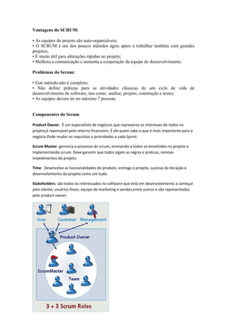 Vantagens do SCRUM:

• As equipes do projeto são auto-organizáveis;
• O SCRUM é um dos poucos métodos ágeis aptos a trabalhar também com grandes
projetos;
• É muito útil para alterações rápidas no projeto;
• Melhora a comunicação e aumenta a cooperação da equipe de desenvolvimento.

Problemas do Scrum:

• Este método não é completo;
• Não define práticas para as atividades clássicas de um ciclo de vida de
desenvolvimento de software, tais como: análise, projeto, construção e testes;
• As equipes devem ter no máximo 7 pessoas.


Componentes do Scrum

Product Owner: É um especialista de negócios que representa os interesses de todos no
projeto,é reponsável pelo retorno financeiro. É ele quem sabe o que é mais importante para o
negócio.Pode mudar os requisitos e prioridades a cada Sprint.

Scrum Master: gerencia o processo do scrum, ensinando a todos os envolvidos no projeto e
implementando scrum. Deve garantir que todos sigam as regras e praticas, remove
impedimentos do projeto.

Time: Desenvolve as funcionalidades do produto, entrega o projeto, sucesso da iteração e
desenvolvimento do projeto como um tudo.

Stakeholders: são todos os interessados no software que está em desenvolvimento a começar
pelo cliente, usuários finais, equipe de marketing e vendas,entre outros e são representados
pelo product owner.
 