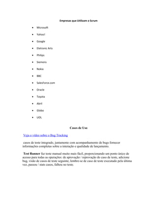 Empresas que Utilizam o Scrum

       •   Microsoft

       •   Yahoo!

       •   Google

       •   Eletronic Arts

       •   Philips

       •   Siemens

       •   Nokia

       •   BBC

       •   SalesForce.com

       •   Oracle

       •   Toyota

       •   Abril

       •   Globo

       •   UOL


                                     Cases de Uso

Veja o vídeo sobre o Bug Tracking

 casos de teste integrado, juntamente com acompanhamento de bugs fornecer
informações completas sobre a interação e qualidade de lançamento.

 Test Runner faz teste manual muito mais fácil, proporcionando um ponto único de
acesso para todas as operações: de aprovação / reprovação do caso de teste, adicione
bug, visão de casos de teste seguinte, lembre-se de caso de teste executado pela última
vez, passou / stats casos, falhou no teste.
 