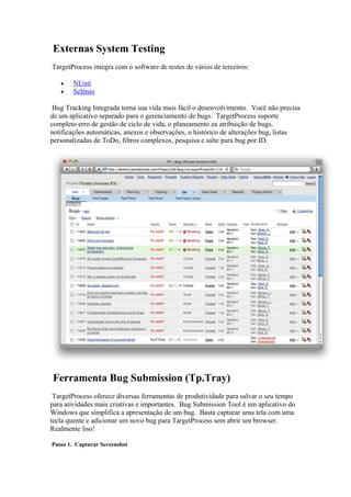 Externas System Testing
TargetProcess integra com o software de testes de vários de terceiros:

   •   NUnit
   •   Selênio

 Bug Tracking Integrada torna sua vida mais fácil o desenvolvimento. Você não precisa
de um aplicativo separado para o gerenciamento de bugs. TargetProcess suporte
completo erro de gestão de ciclo de vida, o planeamento ea atribuição de bugs,
notificações automáticas, anexos e observações, o histórico de alterações bug, listas
personalizadas de ToDo, filtros complexos, pesquisa e salte para bug por ID.




Ferramenta Bug Submission (Tp.Tray)
 TargetProcess oferece diversas ferramentas de produtividade para salvar o seu tempo
para atividades mais criativas e importantes. Bug Submission Tool é um aplicativo do
Windows que simplifica a apresentação de um bug. Basta capturar uma tela com uma
tecla quente e adicionar um novo bug para TargetProcess sem abrir um browser.
Realmente liso!

Passo 1. Capturar Screenshot
 