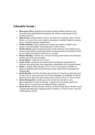 Glossário Scrum :
  •   Burn-down Chart: diagrama que monitora quanto trabalho ainda deve ser
      executado para implementar um segmento do software sendo desenvolvido
      durante um Sprint.
  •   Daily Scrum: reuniões diárias e breves, em torno de 15 minutos, entre o Scrum
      Master e o Scrum Team com o objetivo de manter o trabalho fluindo de maneira
      suave e eliminar qualquer impedimento.
  •   Product Backlog: lista de pendências corrente que contém os objetivos do
      projeto e suas prioridades. Gerenciada pelo Product Owner.
  •   Product Owner: pessoa responsável pelo Product Backlog e por garantir que o
      projeto esteja fluindo corretamente dentro de uma perspectiva de negócios. Pode
      ser um analista de negócios da Dextra ou o cliente.
  •   Release Backlog: o mesmo que o Product Backlog, mas restrito a um release do
      produto (um Sprint, por exemplo).
  •   Scrum Master: o líder do Scrum Team.
  •   Scrum Team: a equipe de um projeto Scrum formada por engenheiros de
      software, auto-gerenciada, auto-organizada, independente de um gerente formal.
  •   Sprint: a iteração dentro da qual o Scrum Team se concentra em realizar os
      objetivos definidos pelo Sprint Backlog corrente. Datas limites não podem ser
      ultrapassadas.
  •   Sprint Backlog: uma lista de tarefas para um Sprint. Consiste nas decisões que o
      Product Owner tomou para priorizar as funcionalidades. É detalhada ao final do
      primeiro dia do Sprint em uma reunião entre o Product Owner e o Scrum Team.
  •   Sprint Retrospective: reunião que ocorre ao final de cada Sprint, com
      aproximadamente 3 horas de duração. A equipe revisa os pontos positivos o
      último Sprint e o que precisa ser melhorado para o seguinte.
  •   Sprint Review: reunião informal, também, ao final de cada Sprint, durante a qual
      a equipe apresenta para a equipe gerencial, clientes e o Product Owner o que foi
      criado durante o Sprint.
 