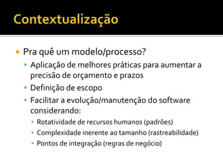 ContextualizaçãoPra quê um modelo/processo?Aplicação de melhores práticas para aumentar a precisão de orçamento e prazosDefinição de escopoFacilitar a evolução/manutenção do software considerando:Rotatividade de recursos humanos (padrões)Complexidade inerente ao tamanho (rastreabilidade)Pontos de integração (regras de negócio)