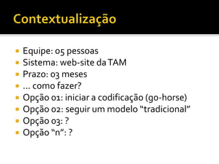 ContextualizaçãoEquipe: 05 pessoasSistema: web-site da TAMPrazo: 03 meses... como fazer?Opção 01: iniciar a codificação (go-horse)Opção 02: seguir um modelo “tradicional”Opção 03: ?Opção “n”: ?