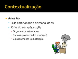 ContextualizaçãoAnos 60Fase embrionária e artesanal do swCrise do sw: 1965 a 1985Orçamentos estouradosDanos à propriedades (crackers)Vidas humanas (radioterapia)