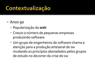 ContextualizaçãoAnos 90Popularização da webCresce o número de pequenas empresas produzindo softwareUm grupo de engenheiros de software chama a atenção para a produção artesanal de sw mudando os princípios aboradados pelos grupos de estudo no decorrer da crise do sw