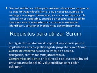 Scrum también se utiliza para resolver situaciones en que no se está entregando al cliente lo que necesita, cuando las entregas se alargan demasiado, los costes se disparan o la calidad no es aceptable, cuando se necesita capacidad de reacción ante la competencia o cuando es necesario identificar y solucionar ineficiencias sistemáticamente Requisitos para utilizar Scrum   Los siguientes puntos son de especial importancia para la implantación de una gestión ágil de proyectos como Scrum: Cultura de empresa  basada en trabajo en equipo, delegación, creatividad y mejora continua.  Compromiso del cliente  en la dirección de los resultados del proyecto, gestión del ROI y disponibilidad para poder colaborar.   