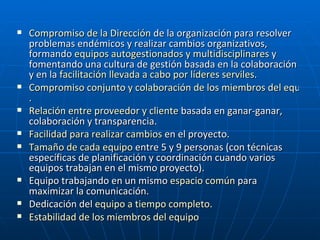 Compromiso de la Dirección  de la organización para resolver problemas endémicos y realizar cambios organizativos, formando  equipos autogestionados y  multidisciplinares  y fomentando una cultura de gestión basada en la colaboración y en la  facilitación llevada a cabo por líderes serviles .  Compromiso conjunto y colaboración de los miembros del equipo .  Relación entre proveedor y cliente  basada en ganar-ganar, colaboración y transparencia.  Facilidad para realizar cambios  en el proyecto.  Tamaño de cada equipo  entre 5 y 9 personas (con técnicas específicas de planificación y coordinación cuando varios equipos trabajan en el mismo proyecto).  Equipo trabajando en un mismo  espacio común  para maximizar la comunicación.  Dedicación del  equipo a tiempo completo .  Estabilidad de los miembros del equipo   