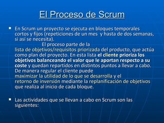 El Proceso de Scrum En Scrum un proyecto se ejecuta en bloques temporales cortos y fijos (repeticiones de un mes  y hasta de dos semanas, si así se necesita).  El proceso parte de la  lista de objetivos/requisitos priorizada  del producto, que actúa como plan del proyecto. En esta lista  el  cliente  prioriza los objetivos balanceando el valor que le aportan respecto a su coste  y quedan repartidos en distintos puntos a llevar a cabo. De manera regular el cliente puede  maximizar la utilidad de lo que se desarrolla  y el  retorno de inversión  mediante la  replanificación de objetivos  que realiza al inicio de cada bloque.   Las actividades que se llevan a cabo en Scrum son las siguientes: 