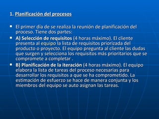 1.  Planificación del procesos El primer día de se realiza la reunión de planificación del proceso. Tiene dos partes:   A) Selección de requisitos  (4 horas máximo). El cliente presenta al  equipo  la lista de requisitos priorizada del producto o proyecto. El equipo pregunta al cliente las dudas que surgen y selecciona los requisitos más prioritarios que se compromete a completar .  B) Planificación de la iteración  (4 horas máximo). El equipo elabora la lista de tareas del proceso necesarias para desarrollar los requisitos a que se ha comprometido. La estimación de esfuerzo se hace de manera conjunta y los miembros del equipo se auto asignan las tareas.  
