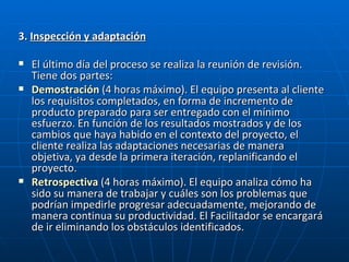 3.  Inspección y adaptación El último día del proceso se realiza la reunión de revisión. Tiene dos partes: Demostración   (4 horas máximo). El equipo presenta al cliente los requisitos completados, en forma de incremento de producto preparado para ser entregado con el mínimo esfuerzo. En función de los resultados mostrados y de los cambios que haya habido en el contexto del proyecto, el cliente realiza las adaptaciones necesarias de manera objetiva, ya desde la primera iteración, replanificando el proyecto.  Retrospectiva   (4 horas máximo). El equipo analiza cómo ha sido su manera de trabajar y cuáles son los problemas que podrían impedirle progresar adecuadamente, mejorando de manera continua su productividad. El Facilitador se encargará de ir eliminando los obstáculos identificados.  