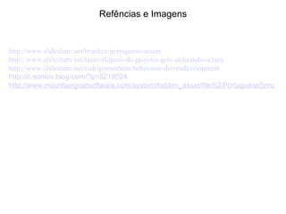 Refências e Imagens http://www.slideshare.net/brucken/portuguese-scrum http://www.slideshare.net/lazarofl/gesto-de-projetos-geis-utilizando-scrum http://www.slideshare.net/rodrigomanhaes/behaviour-drivendevelopment http://c-santos.blog.com/?p=5219024 http://www.mountaingoatsoftware.com/system/hidden_asset/file/52/PortugueseScrum.pdf 