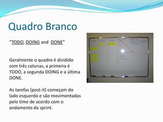 Sprint Backlog
O sprint backlog é onde as tarefas da sprint ficam armazenas, geralmente ele é
representado por um quadro branco com vários post-it. Esse backlog é administrado
pelo time, os integrantes vão pegando as tarefas de acordo com sua prioridade.
 