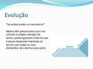 Evolução
“Scrumbut existe e é necessário!”
Muitos têm preconceito e por isso
criticam a simples menção do
termo, porém ignoram o fato de que
é quase impossível implantar os
Scrum, com todos os seus
elementos, de uma hora pra outra.
 