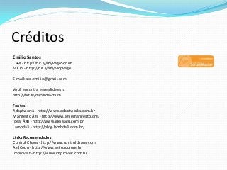 Créditos
Emilio Santos
CSM - http://bit.ly/myPageScrum
MCTS - http://bit.ly/myMcpPage
E-mail: sto.emilio@gmail.com
Você encontra esse slide em:
http://bit.ly/mySlideScrum
Fontes
Adaptworks - http://www.adaptworks.com.br
Manifesto Ágil - http://www.agilemanifesto.org/
Ideai Ágil - http://www.ideiaagil.com.br
Lambda3 - http://blog.lambda3.com.br/
Links Recomendados
Control Chaos - http://www.controlchaos.com
AgilCoop - http://www.agilcoop.org.br
Improveit - http://www.improveit.com.br
 