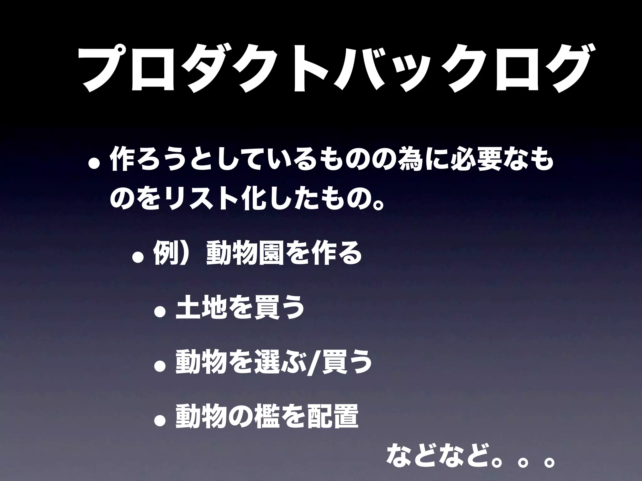 プロダクトバックログ
• 作ろうとしているものの為に必要なも
 のをリスト化したもの。

 • 例）動物園を作る
  • 土地を買う
  • 動物を選ぶ/買う
  • 動物の檻を配置
           などなど。。。
 