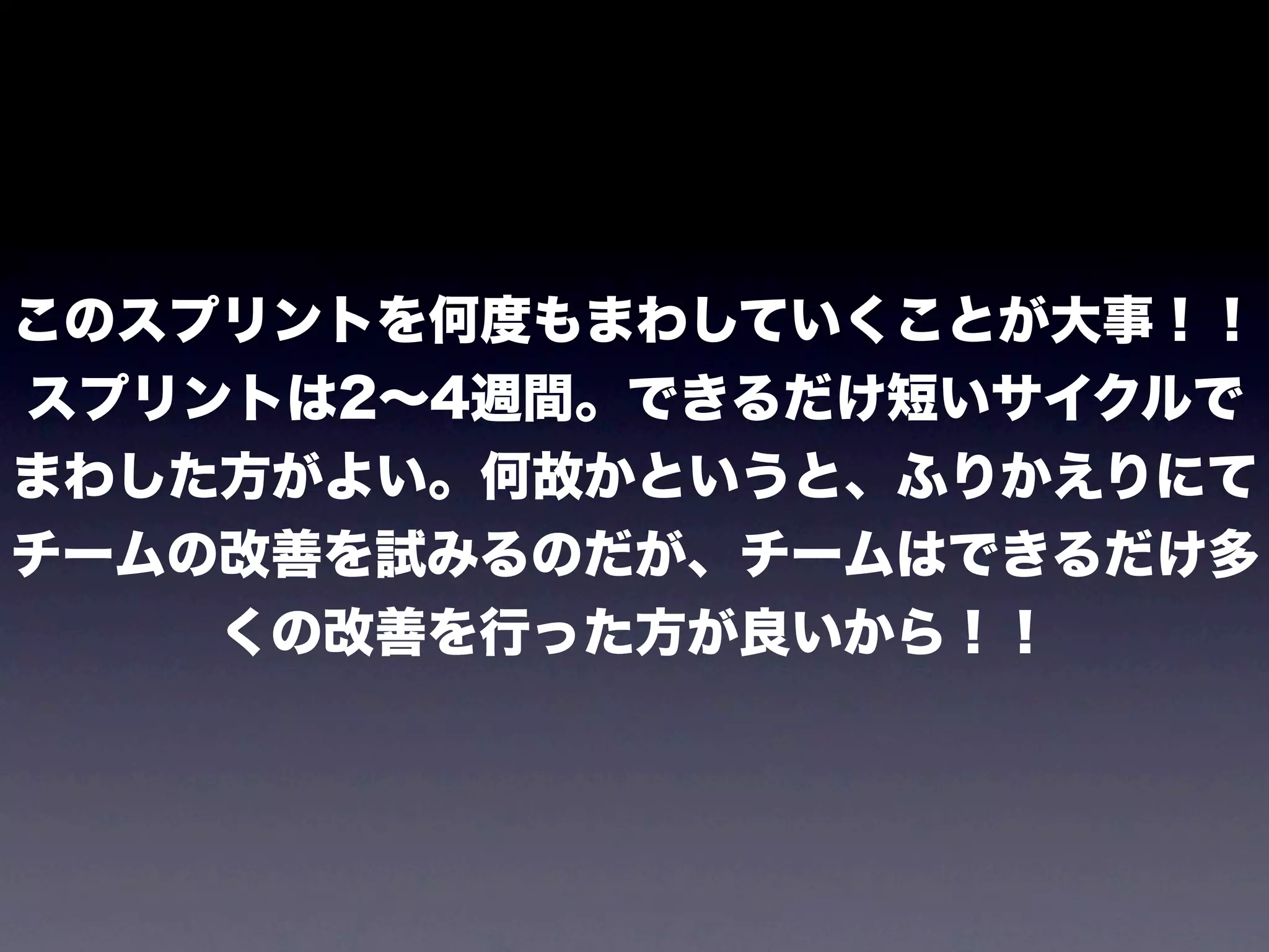 このスプリントを何度もまわしていくことが大事！！
スプリントは2∼4週間。できるだけ短いサイクルで
まわした方がよい。何故かというと、ふりかえりにて
チームの改善を試みるのだが、チームはできるだけ多
    くの改善を行った方が良いから！！
 