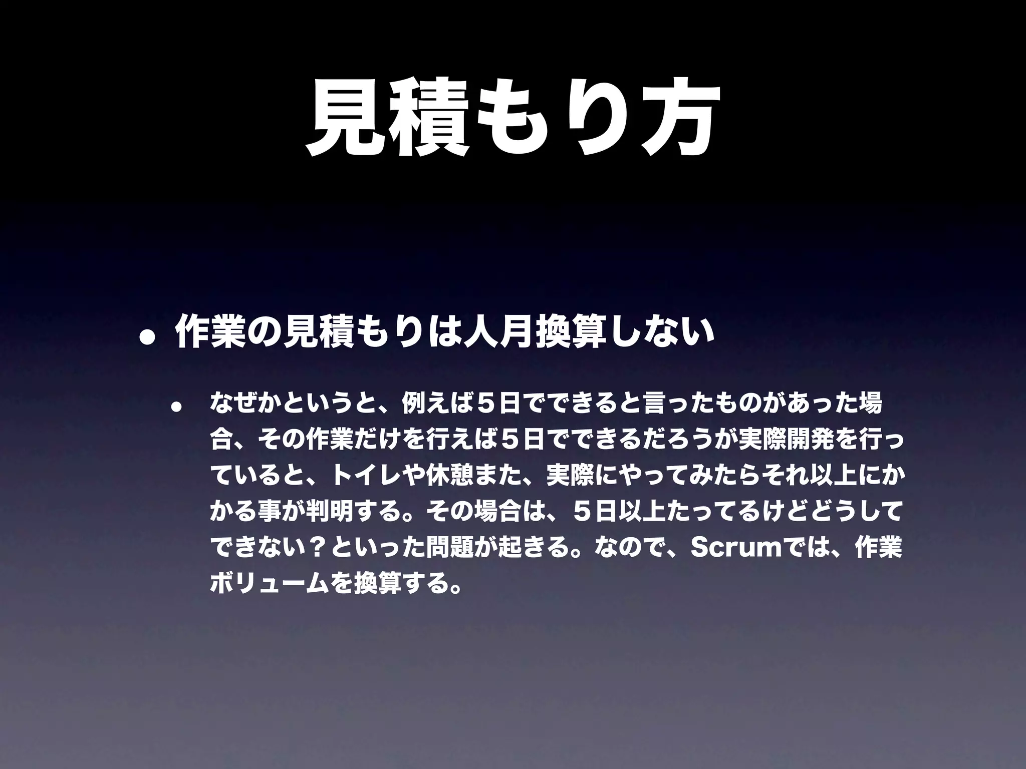 見積もり方

• 作業の見積もりは人月換算しない
 •   なぜかというと、例えば５日でできると言ったものがあった場
     合、その作業だけを行えば５日でできるだろうが実際開発を行っ
     ていると、トイレや休憩また、実際にやってみたらそれ以上にか
     かる事が判明する。その場合は、５日以上たってるけどどうして
     できない？といった問題が起きる。なので、Scrumでは、作業
     ボリュームを換算する。
 