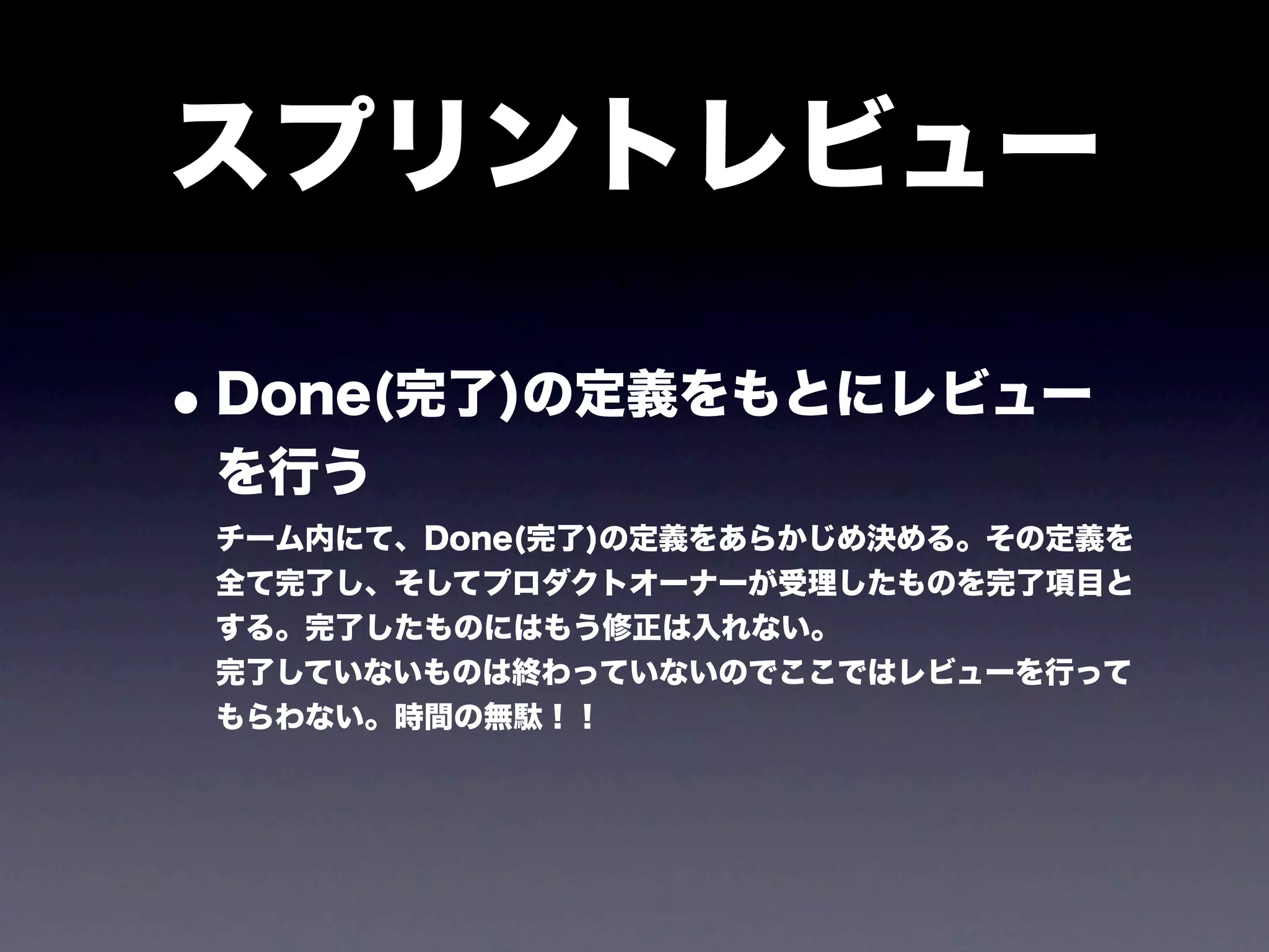 スプリントレビュー

• Done(完了)の定義をもとにレビュー
 を行う
 チーム内にて、Done(完了)の定義をあらかじめ決める。その定義を
 全て完了し、そしてプロダクトオーナーが受理したものを完了項目と
 する。完了したものにはもう修正は入れない。
 完了していないものは終わっていないのでここではレビューを行って
 もらわない。時間の無駄！！
 