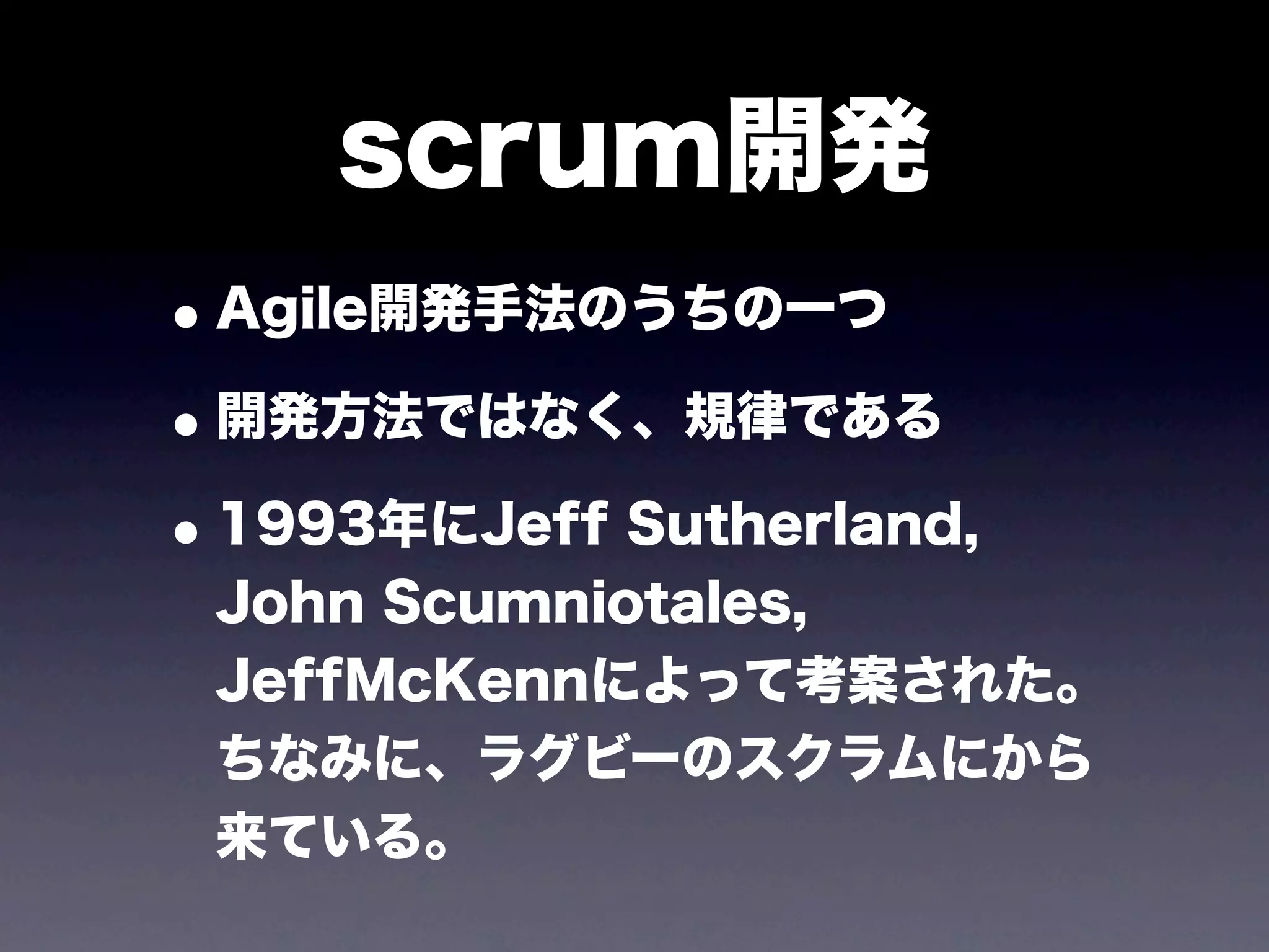scrum開発
• Agile開発手法のうちの一つ
• 開発方法ではなく、規律である
• 1993年にJeff Sutherland,
 John Scumniotales,
 JeffMcKennによって考案された。
 ちなみに、ラグビーのスクラムにから
 来ている。
 