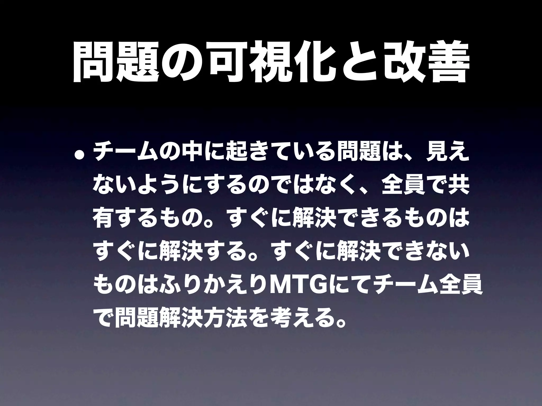 問題の可視化と改善
• チームの中に起きている問題は、見え
 ないようにするのではなく、全員で共
 有するもの。すぐに解決できるものは
 すぐに解決する。すぐに解決できない
 ものはふりかえりMTGにてチーム全員
 で問題解決方法を考える。
 