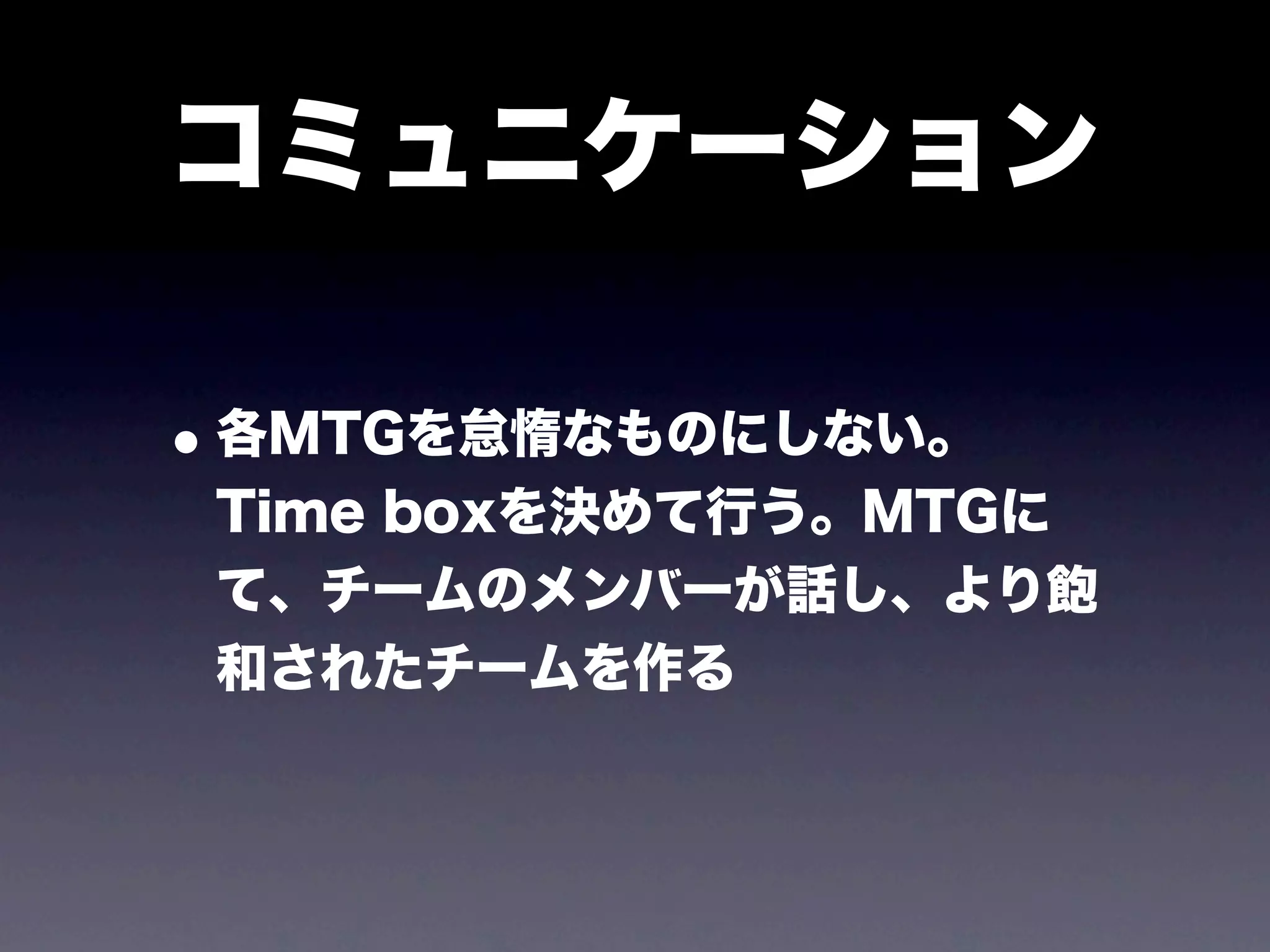コミュニケーション

• 各MTGを怠惰なものにしない。
 Time boxを決めて行う。MTGに
 て、チームのメンバーが話し、より飽
 和されたチームを作る
 