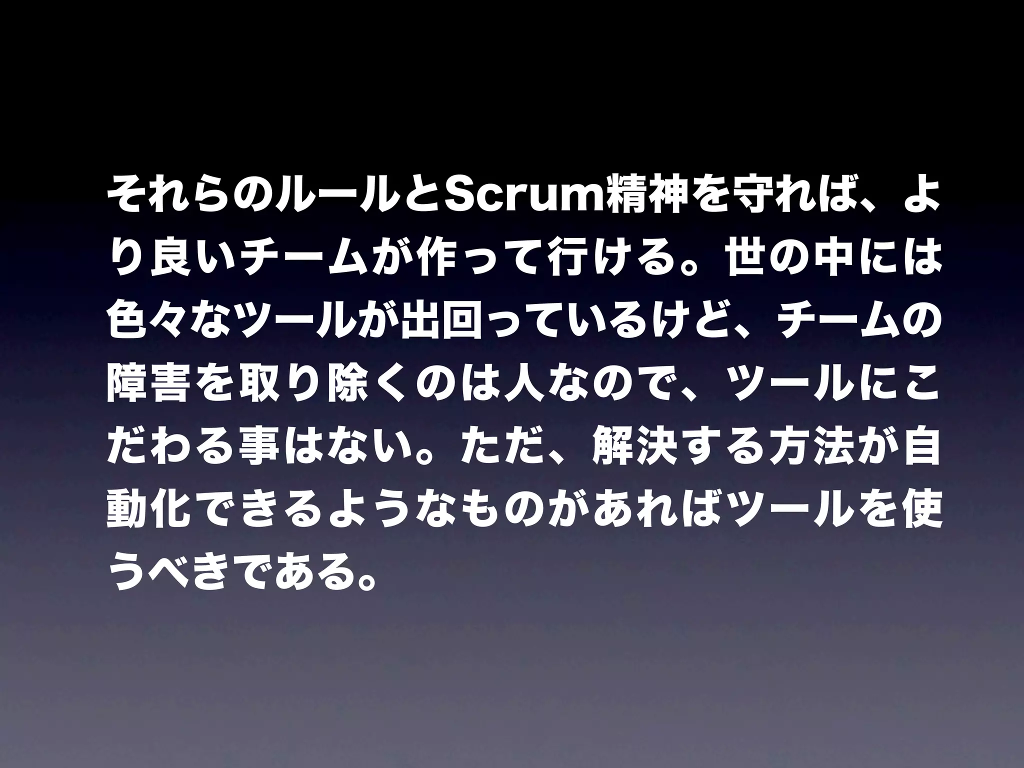 それらのルールとScrum精神を守れば、よ
り良いチームが作って行ける。世の中には
色々なツールが出回っているけど、チームの
障害を取り除くのは人なので、ツールにこ
だわる事はない。ただ、解決する方法が自
動化できるようなものがあればツールを使
うべきである。
 