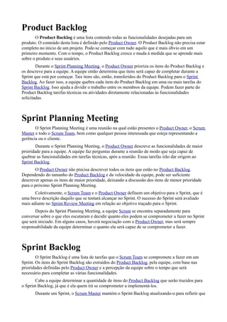 Product Backlog
       O Product Backlog é uma lista contendo todas as funcionalidades desejadas para um
produto. O conteúdo desta lista é definido pelo Product Owner. O Product Backlog não precisa estar
completo no início de um projeto. Pode-se começar com tudo aquilo que é mais óbvio em um
primeiro momento. Com o tempo, o Product Backlog cresce e muda à medida que se aprende mais
sobre o produto e seus usuários.
        Durante o Sprint Planning Meeting, o Product Owner prioriza os itens do Product Backlog e
os descreve para a equipe. A equipe então determina que itens será capaz de completar durante a
Sprint que está por começar. Tais itens são, então, transferidos do Product Backlog para o Sprint
Backlog. Ao fazer isso, a equipe quebra cada item do Product Backlog em uma ou mais tarefas do
Sprint Backlog. Isso ajuda a dividir o trabalho entre os membros da equipe. Podem fazer parte do
Product Backlog tarefas técnicas ou atividades diretamente relacionadas às funcionalidades
solicitadas.



Sprint Planning Meeting
       O Sprint Planning Meeting é uma reunião na qual estão presentes o Product Owner, o Scrum
Master e todo o Scrum Team, bem como qualquer pessoa interessada que esteja representando a
gerência ou o cliente.
        Durante o Sprint Planning Meeting, o Product Owner descreve as funcionalidades de maior
prioridade para a equipe. A equipe faz perguntas durante a reunião de modo que seja capaz de
quebrar as funcionalidades em tarefas técnicas, após a reunião. Essas tarefas irão dar origem ao
Sprint Backlog.
       O Product Owner não precisa descrever todos os itens que estão no Product Backlog.
Dependendo do tamanho do Product Backlog e da velocidade da equipe, pode ser suficiente
descrever apenas os itens de maior prioridade, deixando a discussão dos itens de menor prioridade
para o próximo Sprint Planning Meeting.
       Coletivamente, o Scrum Team e o Product Owner definem um objetivo para o Sprint, que é
uma breve descrição daquilo que se tentará alcançar no Sprint. O sucesso do Sprint será avaliado
mais adiante no Sprint Review Meeting em relação ao objetivo traçado para o Sprint.
       Depois do Sprint Planning Meeting, a equipe Scrum se encontra separadamente para
conversar sobre o que eles escutaram e decidir quanto eles podem se comprometer a fazer no Sprint
que será iniciado. Em alguns casos, haverá negociação com o Product Owner, mas será sempre
responsabilidade da equipe determinar o quanto ela será capaz de se comprometer a fazer.



Sprint Backlog
        O Sprint Backlog é uma lista de tarefas que o Scrum Team se compromete a fazer em um
Sprint. Os itens do Sprint Backlog são extraídos do Product Backlog, pela equipe, com base nas
prioridades definidas pelo Product Owner e a percepção da equipe sobre o tempo que será
necessário para completar as várias funcionalidades.
       Cabe a equipe determinar a quantidade de itens do Product Backlog que serão trazidos para
o Sprint Backlog, já que é ela quem irá se comprometer a implementá-los.
       Durante um Sprint, o Scrum Master mantém o Sprint Backlog atualizando-o para refletir que
 