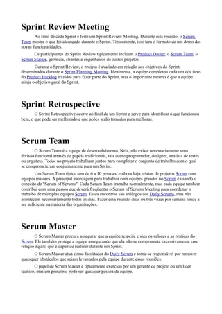 Sprint Review Meeting
       Ao final de cada Sprint é feito um Sprint Review Meeting. Durante esta reunião, o Scrum
Team mostra o que foi alcançado durante o Sprint. Tipicamente, isso tem o formato de um demo das
novas funcionalidades.
      Os participantes do Sprint Review tipicamente incluem o Product Owner, o Scrum Team, o
Scrum Master, gerência, clientes e engenheiros de outros projetos.
        Durante o Sprint Review, o projeto é avaliado em relação aos objetivos do Sprint,
determinados durante o Sprint Planning Meeting. Idealmente, a equipe completou cada um dos itens
do Product Backlog trazidos para fazer parte do Sprint, mas o importante mesmo é que a equipe
atinja o objetivo geral do Sprint.




Sprint Retrospective
       O Sprint Retrospective ocorre ao final de um Sprint e serve para identificar o que funcionou
bem, o que pode ser melhorado e que ações serão tomadas para melhorar.




Scrum Team
       O Scrum Team é a equipe de desenvolvimento. Nela, não existe necessariamente uma
divisão funcional através de papéis tradicionais, tais como programador, designer, analista de testes
ou arquiteto. Todos no projeto trabalham juntos para completar o conjunto de trabalho com o qual
se comprometeram conjuntamente para um Sprint.
        Um Scrum Team típico tem de 6 a 10 pessoas, embora haja relatos de projetos Scrum com
equipes maiores. A principal abordagem para trabalhar com equipes grandes no Scrum é usando o
conceito de "Scrum of Scrums". Cada Scrum Team trabalha normalmente, mas cada equipe também
contribui com uma pessoa que deverá freqüentar o Scrum of Scrums Meeting para coordenar o
trabalho de múltiplas equipes Scrum. Esses encontros são análogos aos Daily Scrums, mas não
acontecem necessariamente todos os dias. Fazer essa reunião duas ou três vezes por semana tende a
ser suficiente na maioria das organizações.




Scrum Master
       O Scrum Master procura assegurar que a equipe respeite e siga os valores e as práticas do
Scrum. Ele também protege a equipe assegurando que ela não se comprometa excessivamente com
relação àquilo que é capaz de realizar durante um Sprint.
       O Scrum Master atua como facilitador do Daily Scrum e torna-se responsável por remover
quaisquer obstáculos que sejam levantados pela equipe durante essas reuniões.
       O papel de Scrum Master é tipicamente exercido por um gerente de projeto ou um líder
técnico, mas em princípio pode ser qualquer pessoa da equipe.
 