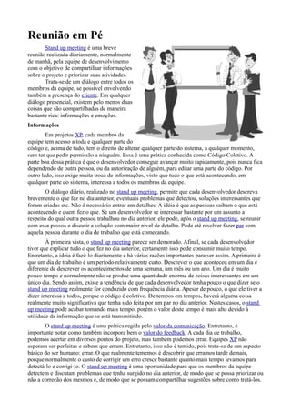 Reunião em Pé
        Stand up meeting é uma breve
reunião realizada diariamente, normalmente
de manhã, pela equipe de desenvolvimento
com o objetivo de compartilhar informações
sobre o projeto e priorizar suas atividades.
        Trata-se de um diálogo entre todos os
membros da equipe, se possível envolvendo
também a presença do cliente. Em qualquer
diálogo presencial, existem pelo menos duas
coisas que são compartilhadas de maneira
bastante rica: informações e emoções.
Informações
        Em projetos XP, cada membro da
equipe tem acesso a toda e qualquer parte do
código e, acima de tudo, tem o direito de alterar qualquer parte do sistema, a qualquer momento,
sem ter que pedir permissão a ninguém. Essa é uma prática conhecida como Código Coletivo. A
parte boa dessa prática é que o desenvolvedor consegue avançar muito rapidamente, pois nunca fica
dependendo de outra pessoa, ou da autorização de alguém, para editar uma parte do código. Por
outro lado, isso exige muita troca de informações, visto que tudo o que está acontecendo, em
qualquer parte do sistema, interessa a todos os membros da equipe.
        O diálogo diário, realizado no stand up meeting, permite que cada desenvolvedor descreva
brevemente o que fez no dia anterior, eventuais problemas que detectou, soluções interessantes que
foram criadas etc. Não é necessário entrar em detalhes. A idéia é que as pessoas saibam o que está
acontecendo e quem fez o que. Se um desenvolvedor se interessar bastante por um assunto a
respeito do qual outra pessoa trabalhou no dia anterior, ele pode, após o stand up meeting, se reunir
com essa pessoa e discutir a solução com maior nível de detalhe. Pode até resolver fazer par com
aquela pessoa durante o dia de trabalho que está começando.
        À primeira vista, o stand up meeting parece ser demorado. Afinal, se cada desenvolvedor
tiver que explicar tudo o que fez no dia anterior, certamente isso pode consumir muito tempo.
Entretanto, a idéia é fazê-lo diariamente e há várias razões importantes para ser assim. A primeira é
que um dia de trabalho é um período relativamente curto. Descrever o que aconteceu em um dia é
diferente de descrever os acontecimentos de uma semana, um mês ou um ano. Um dia é muito
pouco tempo e normalmente não se produz uma quantidade enorme de coisas interessantes em um
único dia. Sendo assim, existe a tendência de que cada desenvolvedor tenha pouco o que dizer se o
stand up meeting realmente for conduzido com frequência diária. Apesar de pouco, o que ele tiver a
dizer interessa a todos, porque o código é coletivo. De tempos em tempos, haverá alguma coisa
realmente muito significativa que tenha sido feita por um par no dia anterior. Nestes casos, o stand
up meeting pode acabar tomando mais tempo, porém o valor deste tempo é mais alto devido à
utilidade da informação que se está transmitindo.
       O stand up meeting é uma prática regida pelo valor da comunicação. Entretanto, é
importante notar como também incorpora bem o valor do feedback. A cada dia de trabalho,
podemos acertar em diversos pontos do projeto, mas também podemos errar. Equipes XP não
esperam ser perfeitas e sabem que erram. Entretanto, isso não é temido, pois trata-se de um aspecto
básico do ser humano: errar. O que realmente tememos é descobrir que erramos tarde demais,
porque normalmente o custo de corrigir um erro cresce bastante quanto mais tempo levamos para
detectá-lo e corrigi-lo. O stand up meeting é uma oportunidade para que os membros da equipe
detectem e discutam problemas que tenha surgido no dia anterior, de modo que se possa priorizar ou
não a correção dos mesmos e, de modo que se possam compartilhar sugestões sobre como tratá-los.
 