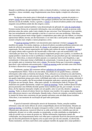 Quando os problemas são apresentados a todos os desenvolvedores, é comum que surjam várias
sugestões e, dessa variedade, surge freqüentemente uma forma rápida e simples de solucionar a
questão.
       Se alguma coisa muito grave é detectada no stand up meeting, o gerente do projeto e o
próprio cliente ficam sabendo rapidamente. Pois qualquer problema terá sido detectado há no
máximo um dia de trabalho. Assim, o gerente, o cliente e os desenvolvedores podem criar soluções
enquanto esse problema ainda não deu origem a outros.
       Essa reunião matinal também é uma demonstração da aplicação do valor da simplicidade.
Existem muitas formas de se transmitir informações, mas convenhamos, quando as pessoas estão
próximas umas das outras, nada é mais simples do que conversar. Usar ferramentas é um caminho,
mas isso normalmente envolve aprender a usá-las e a conviver com seus problemas. Além disso,
não é necessário passar muito tempo ligado a computadores para saber que eles falham, os sistemas
operacionais falham, travam, um dia funcionam e o no outro não e assim perde-se tempo, quando
existem soluções mais simples e menos propensas a erros.
        O stand up meeting também é um mecanismo para expressar e treinar a coragem dos
membros da equipe. Em muitas empresas, os desenvolvedores escondem problemas potenciais com
medo de sofrerem uma punição do chefe, do cliente ou de qualquer pessoa com poder na
organização. De fato, muitas organizações são regidas pela cultura do medo. O stand up meeting é
um espaço aberto onde as pessoas são incentivadas a falar tudo o que está acontecendo e são
valorizadas por fazer isso. Trata-se de um aspecto importante porque com a prática, os membros da
equipe perdem o medo de revelar os problemas à medida em que percebem que são valorizados por
fazer isso. Além disso, os desenvolvedores passam a se expressar mais e com frequência, o que
normalmente é ótimo para treinar a habilidade de comunicação. A mesma de que ele irá necessitar,
por exemplo, para se comunicar bem com o cliente. Da mesma forma que é necessário coragem
para dizer o que realmente está acontecendo, o stand up meeting acaba servindo como uma forma
de treinar e desenvolver essa coragem diariamente.
        Finalmente, equipes XP costumam utilizar radiadores de informações como o Quadro de
Acompanhamento Diário. Trata-se de uma tabela, desenhada em um quadro branco, contendo
informações sobre todas as histórias da iteração. Nela, colocam-se as estimativas de cada história,
quanto tempo foi gasto em cada uma por dia da iteração, que tarefas extras foram executadas etc. É
um quadro importante porque gera muita visibilidade para todos os membros da equipe, incluindo o
cliente. Com esse quadro, não há necessidade de perguntar nada para o gerente para saber o estado
do projeto em um iteração. Basta olhar para a parede. As informações estão lá. Projetos XP
atualizam esse quadro diariamente, sempre nos stand up meetings. Assim, nenhum desenvolvedor
precisa preencher uma folhinha dizendo quantas horas trabalhou por dia, por exemplo. Ao invés
disso, ele faz algumas marcações simples em um quadro, uma vez por dia, durante o stand up
meeting. Todos os desenvolvedores fazem isso durante essa reunião e leva apenas alguns segundos
para cada pessoa marcar a sua informação. Quando todos o fazem em conjunto, essa prática tende a
se manter de forma mais consistente do que quando realizamos uma atividade dessas sozinhos.
Além disso, é um momento de socilização do qual todos participam.
Emoções
       É possível transmitir informações através de ferramentas. Porém, emoções também
informam e estas são muito difíceis de serem compartilhadas através de ferramentas. Durante um
stand up meeting, os membros da equipe conseguem avaliar e sentir como está o clima da equipe.
Olhando para cada pessoa, é possível observar se estão satisfeitas com o trabalho que está em
andamento, dá para ver se estão cansadas ou energizadas, se estão entediadas ou empolgadas, se
estão de acordo com os rumos do projeto etc. Muitas informações importantes jamais são
verbalizadas, mas frequentemente basta você olhar para a expressão facial de uma pessoa para saber
que ela discorda plenamente de alguma coisa ou para notar que ela está cansada, ou aborrecida.
Nestes momentos, um bom coach (bem como qualquer membro da equipe) deve atuar pedindo à
 