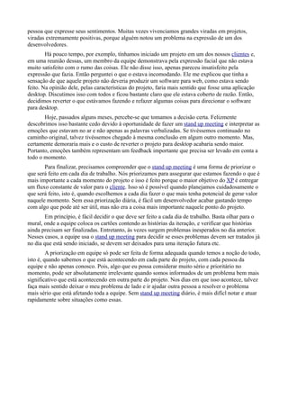 pessoa que expresse seus sentimentos. Muitas vezes vivenciamos grandes viradas em projetos,
viradas extremamente positivas, porque alguém notou um problema na expressão de um dos
desenvolvedores.
        Há pouco tempo, por exemplo, tínhamos iniciado um projeto em um dos nossos clientes e,
em uma reunião dessas, um membro da equipe demonstrava pela expressão facial que não estava
muito satisfeito com o rumo das coisas. Ele não disse isso, apenas pareceu insatisfeito pela
expressão que fazia. Então perguntei o que o estava incomodando. Ele me explicou que tinha a
sensação de que aquele projeto não deveria produzir um software para web, como estava sendo
feito. Na opinião dele, pelas características do projeto, faria mais sentido que fosse uma aplicação
desktop. Discutimos isso com todos e ficou bastante claro que ele estava coberto de razão. Então,
decidimos reverter o que estávamos fazendo e refazer algumas coisas para direcionar o software
para desktop.
       Hoje, passados alguns meses, percebe-se que tomamos a decisão certa. Felizmente
descobrimos isso bastante cedo devido à oportunidade de fazer um stand up meeting e interpretar as
emoções que estavam no ar e não apenas as palavras verbalizadas. Se tivéssemos continuado no
caminho original, talvez tivéssemos chegado à mesma conclusão em algum outro momento. Mas,
certamente demoraria mais e o custo de reverter o projeto para desktop acabaria sendo maior.
Portanto, emoções também representam um feedback importante que precisa ser levado em conta a
todo o momento.
       Para finalizar, precisamos compreender que o stand up meeting é uma forma de priorizar o
que será feito em cada dia de trabalho. Nós priorizamos para assegurar que estamos fazendo o que é
mais importante a cada momento do projeto e isso é feito porque o maior objetivo do XP é entregar
um fluxo constante de valor para o cliente. Isso só é possível quando planejamos cuidadosamente o
que será feito, isto é, quando escolhemos a cada dia fazer o que mais tenha potencial de gerar valor
naquele momento. Sem essa priorização diária, é fácil um desenvolvedor acabar gastando tempo
com algo que pode até ser útil, mas não era a coisa mais importante naquele ponto do projeto.
       Em princípio, é fácil decidir o que deve ser feito a cada dia de trabalho. Basta olhar para o
mural, onde a equipe coloca os cartões contendo as histórias da iteração, e verificar que histórias
ainda precisam ser finalizadas. Entretanto, às vezes surgem problemas inesperados no dia anterior.
Nesses casos, a equipe usa o stand up meeting para decidir se esses problemas devem ser tratados já
no dia que está sendo iniciado, se devem ser deixados para uma iteração futura etc.
         A priorização em equipe só pode ser feita de forma adequada quando temos a noção do todo,
isto é, quando sabemos o que está acontecendo em cada parte do projeto, com cada pessoa da
equipe e não apenas conosco. Pois, algo que eu possa considerar muito sério e prioritário no
momento, pode ser absolutamente irrelevante quando somos informados de um problema bem mais
significativo que está acontecendo em outra parte do projeto. Nos dias em que isso acontece, talvez
faça mais sentido deixar o meu problema de lado e ir ajudar outra pessoa a resolver o problema
mais sério que está afetando toda a equipe. Sem stand up meeting diário, é mais difícl notar e atuar
rapidamente sobre situações como essas.
 
