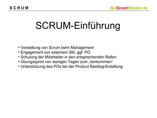 SCRUM                                               derScrumBerater.de



           SCRUM-Einführung

  • Vorstellung von Scrum beim Management
  • Engagement von externem SM, ggf. PO
  • Schulung der Mitarbeiter in den entsprechenden Rollen
  • Übungssprint von wenigen Tagen zum „reinkommen“
  • Unterstützung des POs bei der Product Backlog-Erstellung
 
